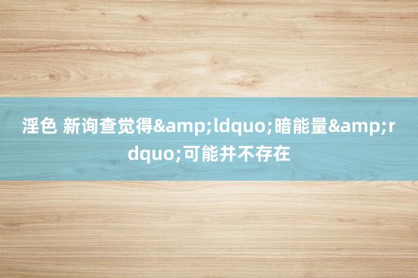 淫色 新询查觉得&ldquo;暗能量&rdquo;可能并不存在
