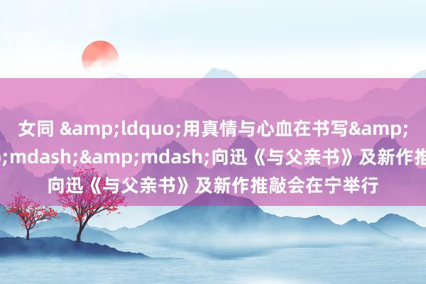 女同 &ldquo;用真情与心血在书写&rdquo;&mdash;&mdash;向迅《与父亲书》及新作推敲会在宁举行