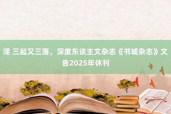 淫 三起又三落，深度东谈主文杂志《书城杂志》文告2025年休刊