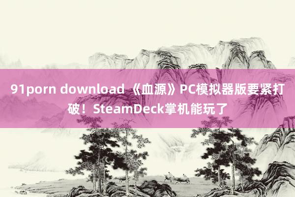 91porn download 《血源》PC模拟器版要紧打破！SteamDeck掌机能玩了