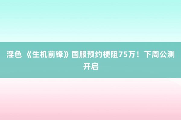 淫色 《生机前锋》国服预约梗阻75万！下周公测开启