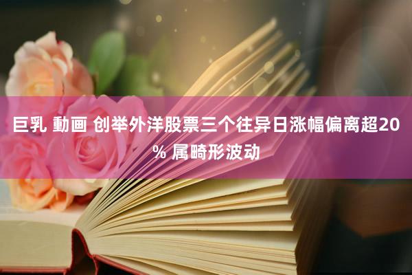 巨乳 動画 创举外洋股票三个往异日涨幅偏离超20% 属畸形波动