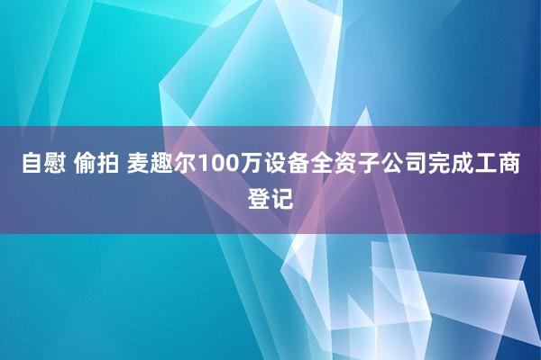 自慰 偷拍 麦趣尔100万设备全资子公司完成工商登记