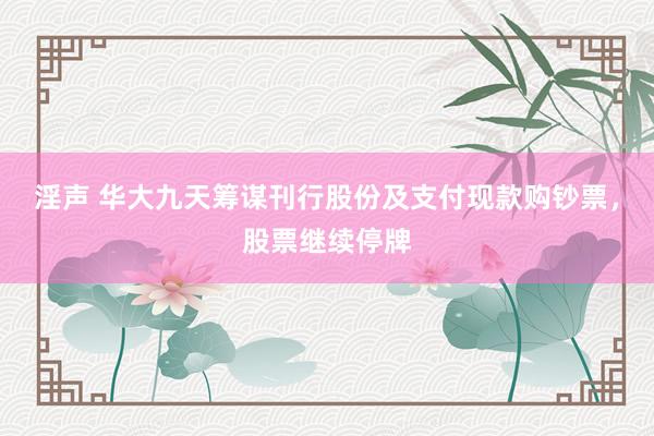 淫声 华大九天筹谋刊行股份及支付现款购钞票，股票继续停牌