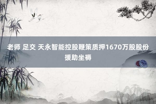 老师 足交 天永智能控股鞭策质押1670万股股份援助坐褥