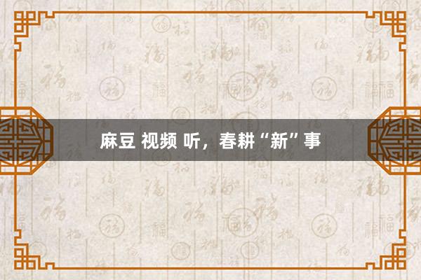 麻豆 视频 听，春耕“新”事