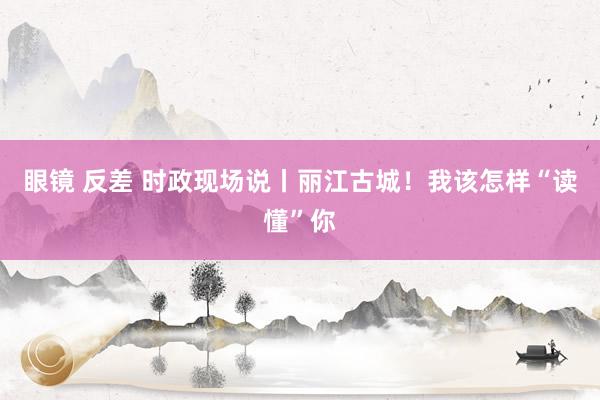 眼镜 反差 时政现场说丨丽江古城！我该怎样“读懂”你