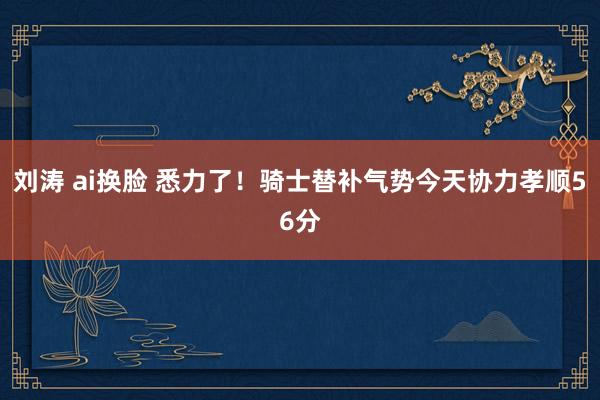 刘涛 ai换脸 悉力了！骑士替补气势今天协力孝顺56分