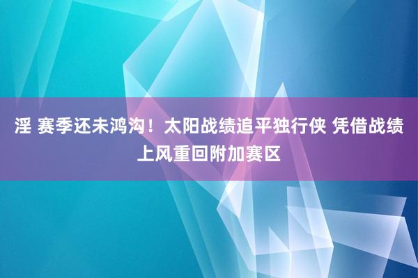 淫 赛季还未鸿沟！太阳战绩追平独行侠 凭借战绩上风重回附加赛区