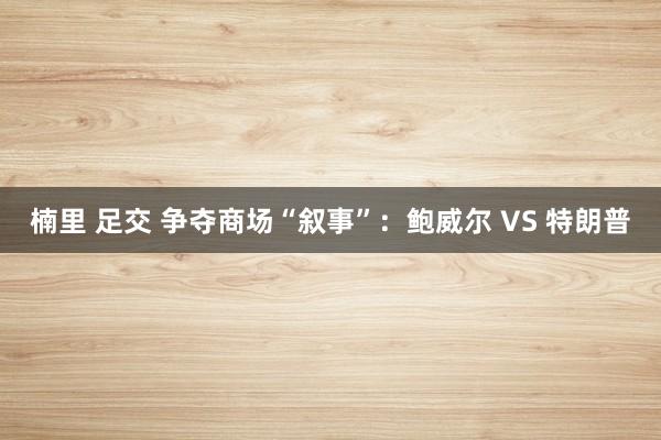 楠里 足交 争夺商场“叙事”：鲍威尔 VS 特朗普