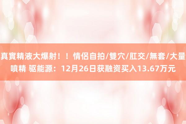 真實精液大爆射！！情侶自拍/雙穴/肛交/無套/大量噴精 驱能源：12月26日获融资买入13.67万元