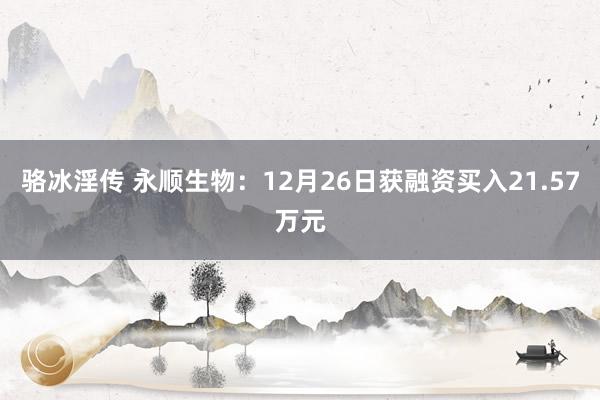 骆冰淫传 永顺生物：12月26日获融资买入21.57万元