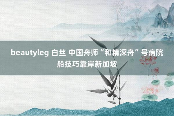 beautyleg 白丝 中国舟师“和精深舟”号病院船技巧靠岸新加坡