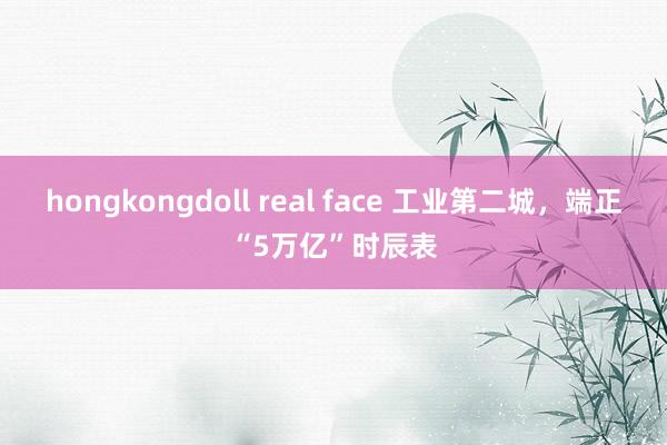 hongkongdoll real face 工业第二城，端正“5万亿”时辰表