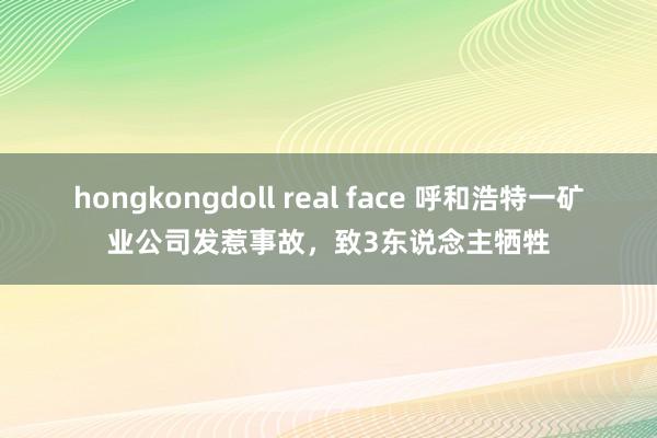 hongkongdoll real face 呼和浩特一矿业公司发惹事故，致3东说念主牺牲