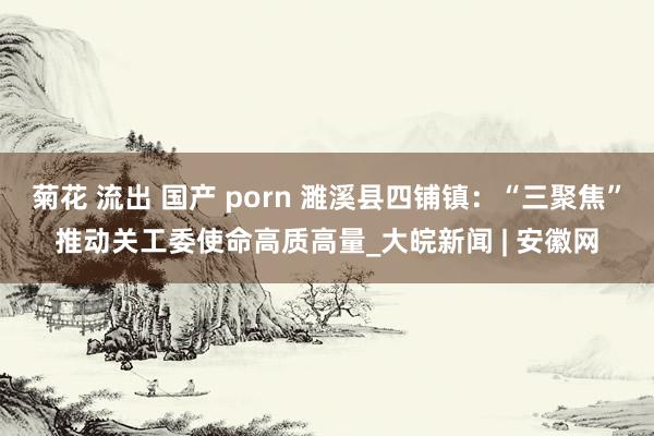 菊花 流出 国产 porn 濉溪县四铺镇：“三聚焦”推动关工委使命高质高量_大皖新闻 | 安徽网