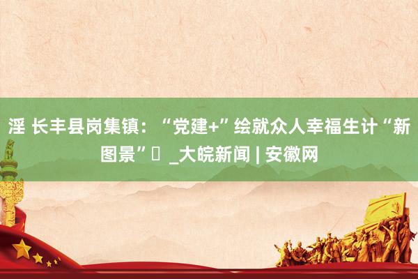 淫 长丰县岗集镇：“党建+”绘就众人幸福生计“新图景”​_大皖新闻 | 安徽网