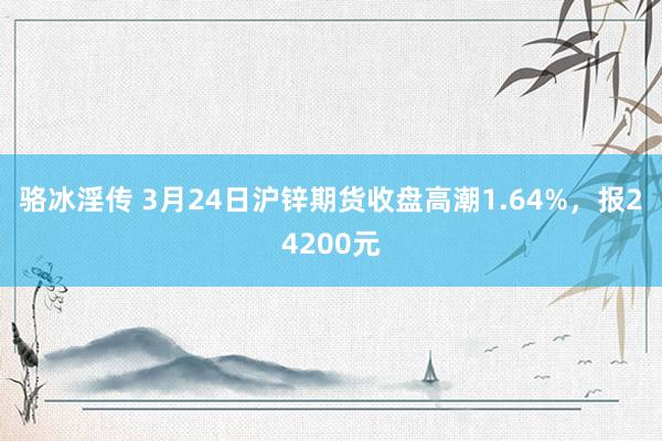 骆冰淫传 3月24日沪锌期货收盘高潮1.64%，报24200元