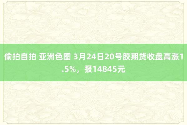 偷拍自拍 亚洲色图 3月24日20号胶期货收盘高涨1.5%，报14845元