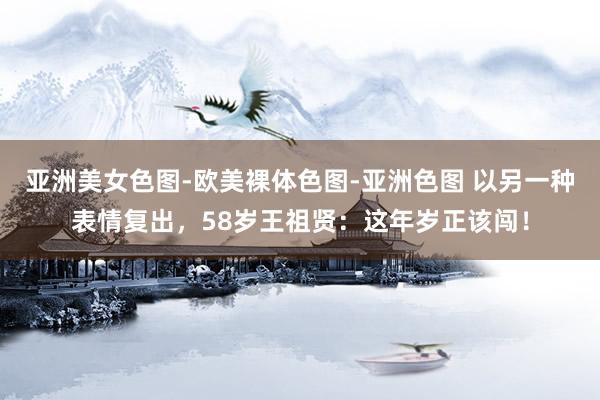 亚洲美女色图-欧美裸体色图-亚洲色图 以另一种表情复出，58岁王祖贤：这年岁正该闯！