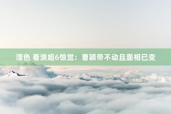 淫色 看浪姐6惊觉：曹颖带不动且面相已变