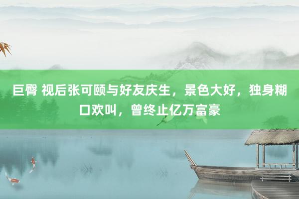 巨臀 视后张可颐与好友庆生，景色大好，独身糊口欢叫，曾终止亿万富豪