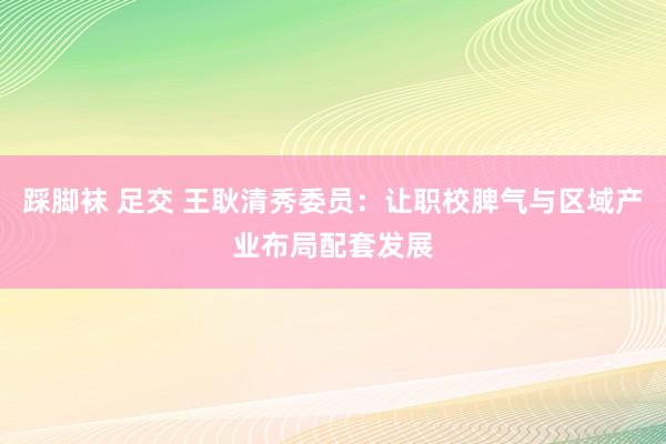 踩脚袜 足交 王耿清秀委员：让职校脾气与区域产业布局配套发展