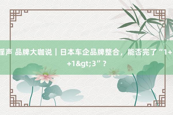 淫声 品牌大咖说｜日本车企品牌整合，能否完了“1+1+1>3”？