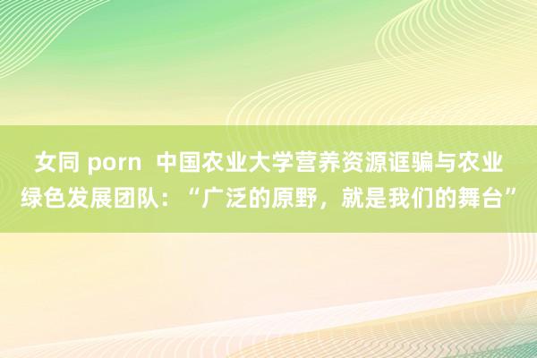 女同 porn  中国农业大学营养资源诓骗与农业绿色发展团队：“广泛的原野，就是我们的舞台”