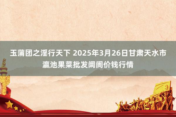 玉蒲团之淫行天下 2025年3月26日甘肃天水市瀛池果菜批发阛阓价钱行情