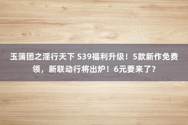 玉蒲团之淫行天下 S39福利升级！5款新作免费领，新联动行将出炉！6元要来了？