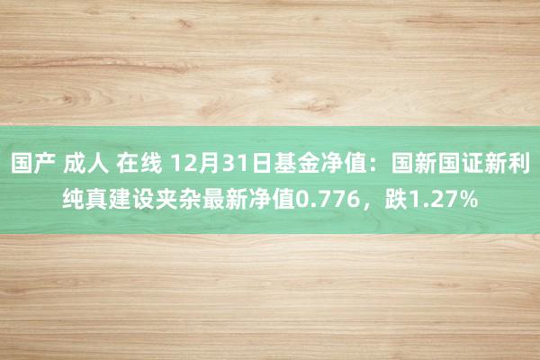 国产 成人 在线 12月31日基金净值：国新国证新利纯真建设夹杂最新净值0.776，跌1.27%