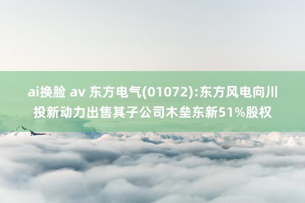ai换脸 av 东方电气(01072):东方风电向川投新动力出售其子公司木垒东新51%股权