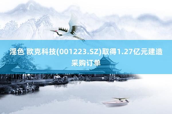 淫色 欧克科技(001223.SZ)取得1.27亿元建造采购订单