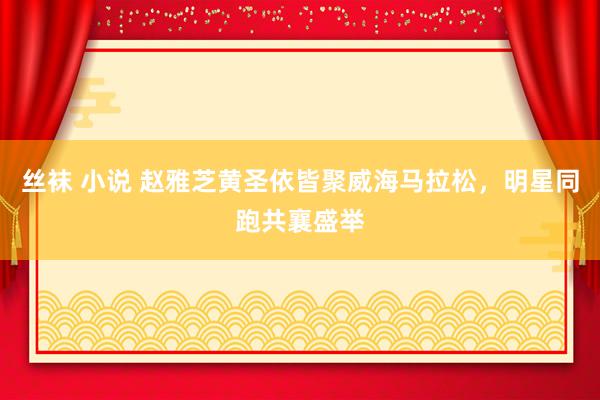 丝袜 小说 赵雅芝黄圣依皆聚威海马拉松，明星同跑共襄盛举