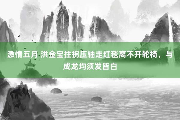 激情五月 洪金宝拄拐压轴走红毯离不开轮椅，与成龙均须发皆白