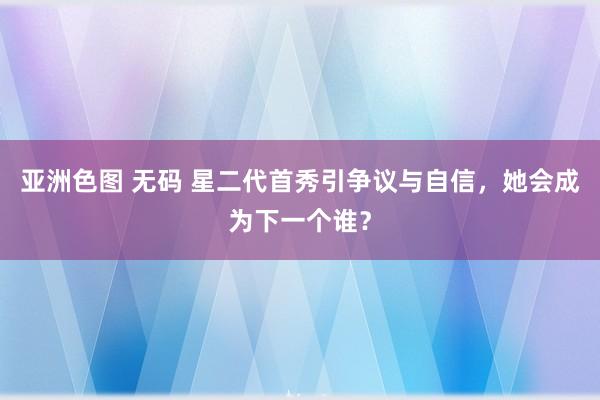 亚洲色图 无码 星二代首秀引争议与自信，她会成为下一个谁？