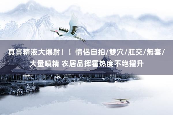 真實精液大爆射！！情侶自拍/雙穴/肛交/無套/大量噴精 农居品挥霍热度不绝擢升