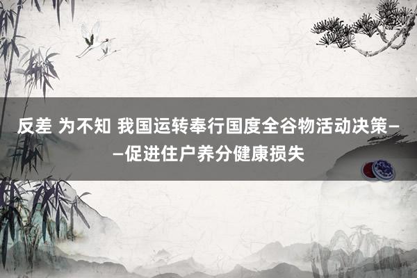 反差 为不知 我国运转奉行国度全谷物活动决策——促进住户养分健康损失