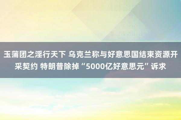玉蒲团之淫行天下 乌克兰称与好意思国结束资源开采契约 特朗普除掉“5000亿好意思元”诉求