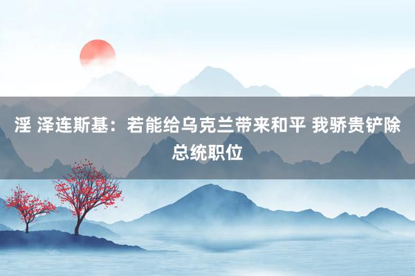 淫 泽连斯基：若能给乌克兰带来和平 我骄贵铲除总统职位