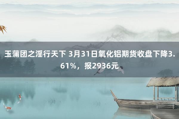 玉蒲团之淫行天下 3月31日氧化铝期货收盘下降3.61%，报2936元