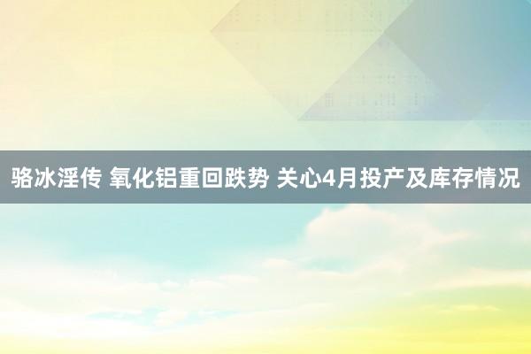 骆冰淫传 氧化铝重回跌势 关心4月投产及库存情况