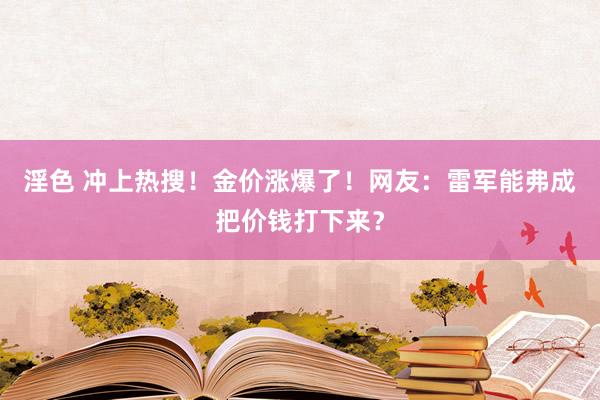 淫色 冲上热搜！金价涨爆了！网友：雷军能弗成把价钱打下来？