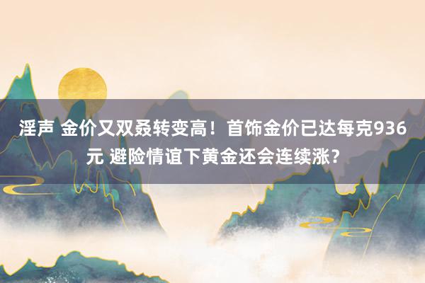 淫声 金价又双叒转变高！首饰金价已达每克936元 避险情谊下黄金还会连续涨？