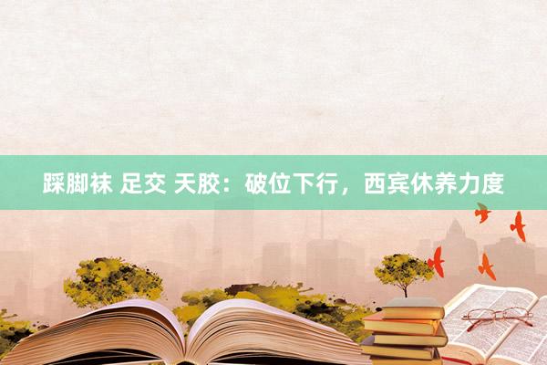 踩脚袜 足交 天胶：破位下行，西宾休养力度