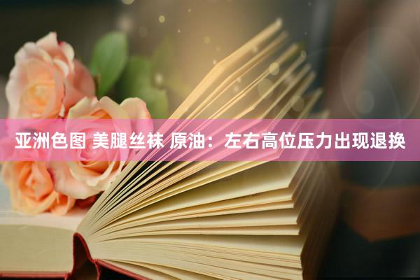 亚洲色图 美腿丝袜 原油：左右高位压力出现退换