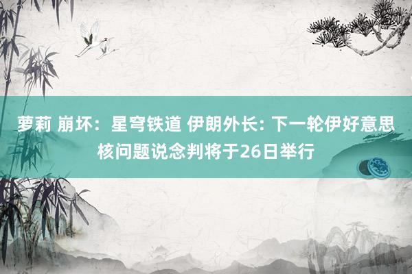 萝莉 崩坏：星穹铁道 伊朗外长: 下一轮伊好意思核问题说念判将于26日举行