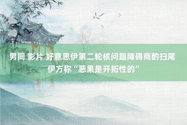 男同 影片 好意思伊第二轮核问题障碍商酌扫尾 伊方称“恶果是开拓性的”