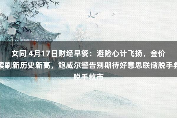 女同 4月17日财经早餐：避险心计飞扬，金价捏续刷新历史新高，鲍威尔警告别期待好意思联储脱手救市